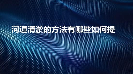 河道清淤的方法有哪些如何提升清淤工程效率？探索最佳施工技術(shù)與方法！